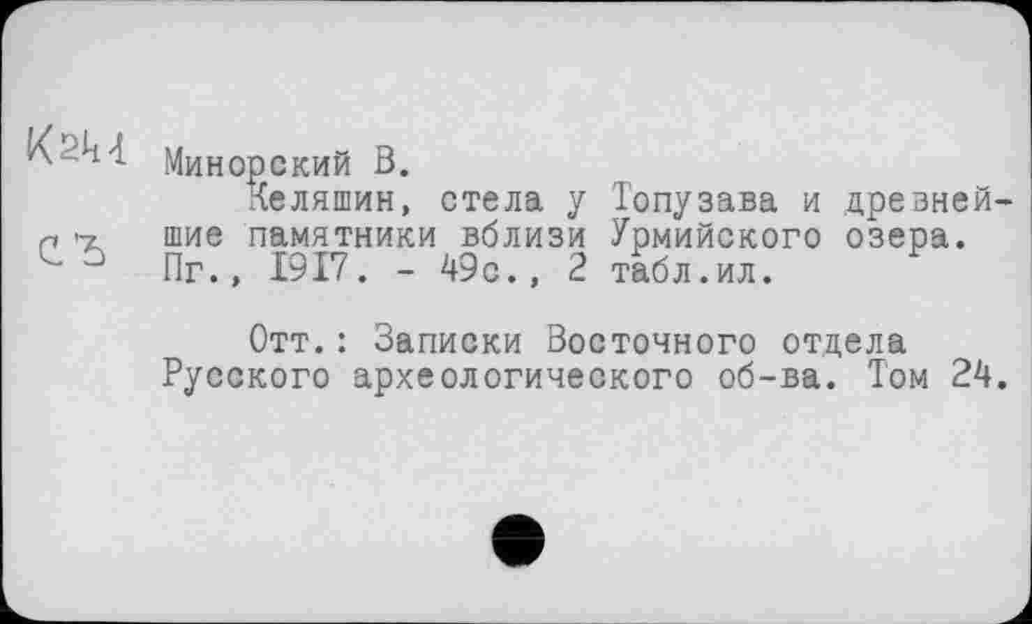 ﻿Kau
Минорский В.
Келяшин, стела у Топузава и древнейшие памятники вблизи Урмийского озера. Пг., 1917. - 49с., 2 табл.ил.
Отт.: Записки Восточного отдела Русского археологического об-ва. Том 24.